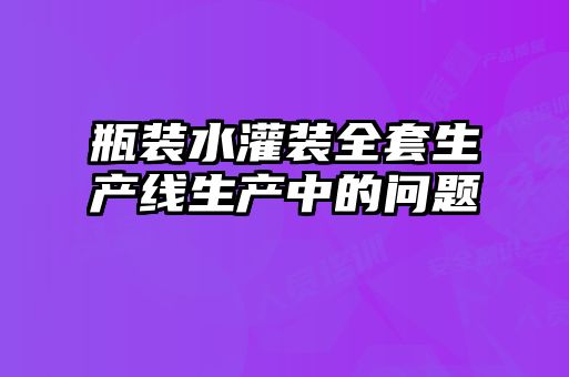 瓶裝水灌裝全套生產(chǎn)線(xiàn)生產(chǎn)中的問(wèn)題