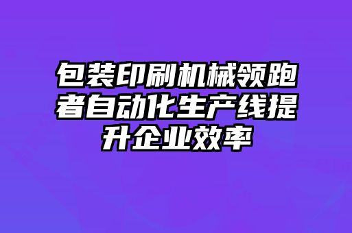 包裝印刷機械領跑者自動化生產線提升企業(yè)效率